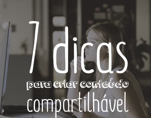 7 dicas para criar conteúdo compartilhável