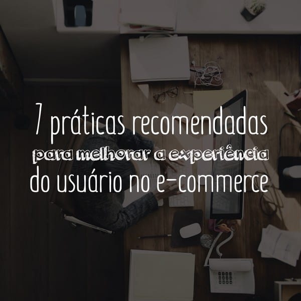 7 práticas recomendadas para melhorar a experiência do usuário no e-commerce