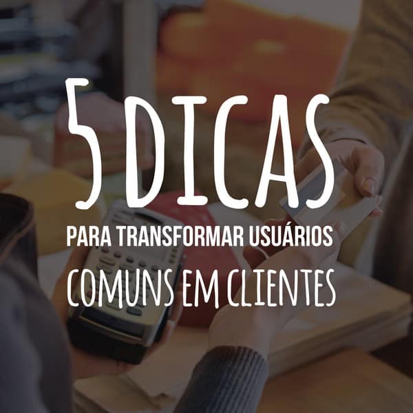 5 dicas para transformar usuários comuns em clientes