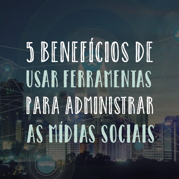 5 benefícios de usar ferramentas para administrar as mídias sociais