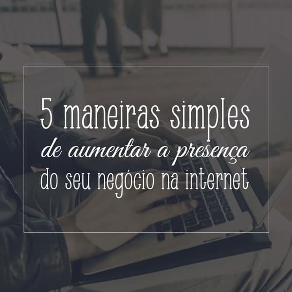 5 maneiras simples de aumentar a presença do seu negócio na internet